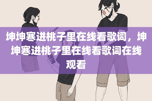 坤坤寒进桃子里在线看歌词，坤坤寒进桃子里在线看歌词在线观看