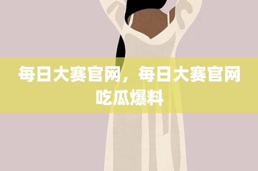 每日大赛官网，每日大赛官网吃瓜爆料