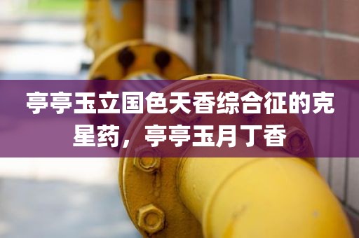 亭亭玉立国色天香综合征的克星药，亭亭玉月丁香