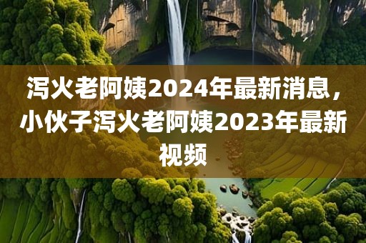 泻火老阿姨2024年最新消息，小伙子泻火老阿姨2023年最新视频