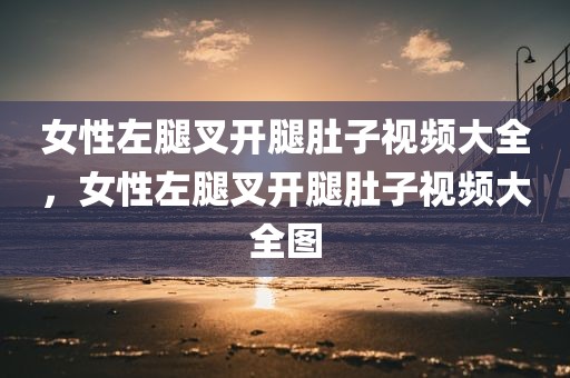 女性左腿叉开腿肚子视频大全，女性左腿叉开腿肚子视频大全图