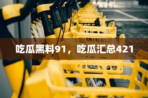 吃瓜黑料91，吃瓜汇总421