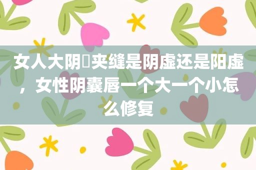 女人大阴脣夹缝是阴虚还是阳虚，女性阴囊唇一个大一个小怎么修复