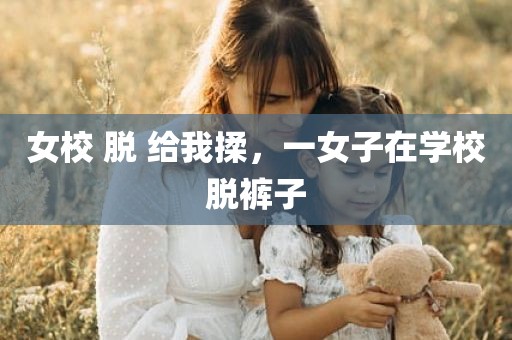 女校 脱 给我揉，一女子在学校脱裤子