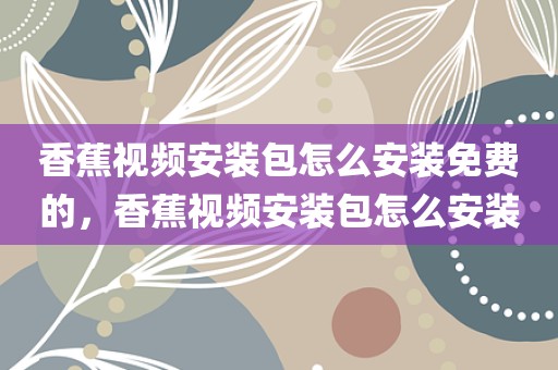 香蕉视频安装包怎么安装免费的，香蕉视频安装包怎么安装