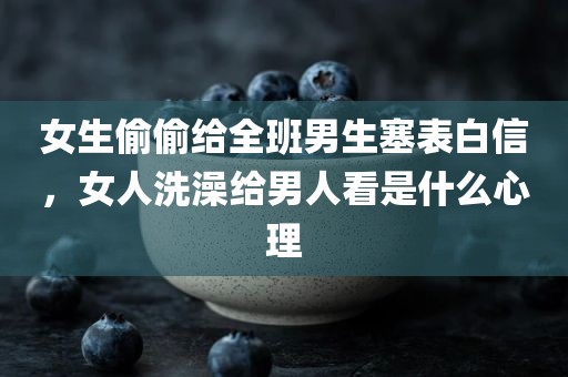 女生偷偷给全班男生塞表白信，女人洗澡给男人看是什么心理