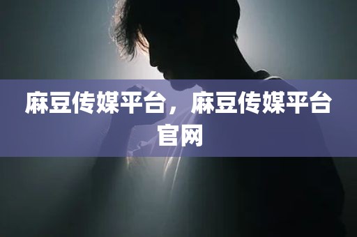 麻豆传媒平台，麻豆传媒平台官网