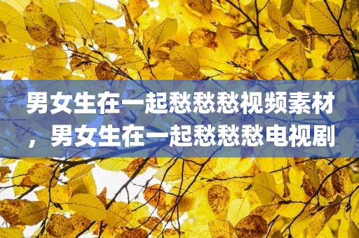 男女生在一起愁愁愁视频素材，男女生在一起愁愁愁电视剧