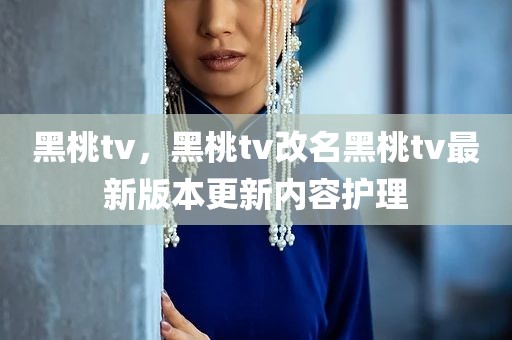 黑桃tv，黑桃tv改名黑桃tv最新版本更新内容护理