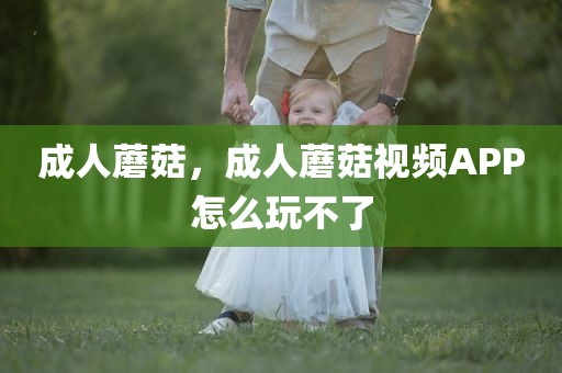 成人蘑菇，成人蘑菇视频APP怎么玩不了