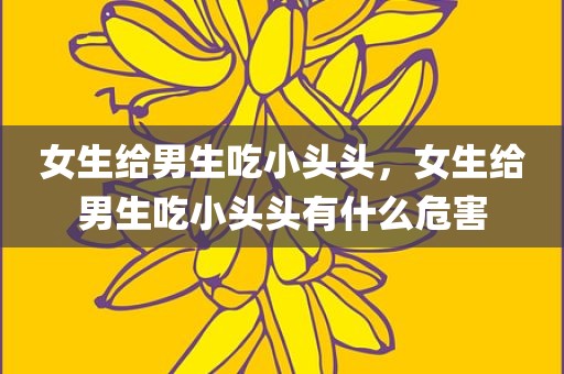 女生给男生吃小头头，女生给男生吃小头头有什么危害