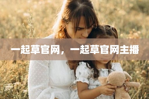 一起草官网，一起草官网主播
