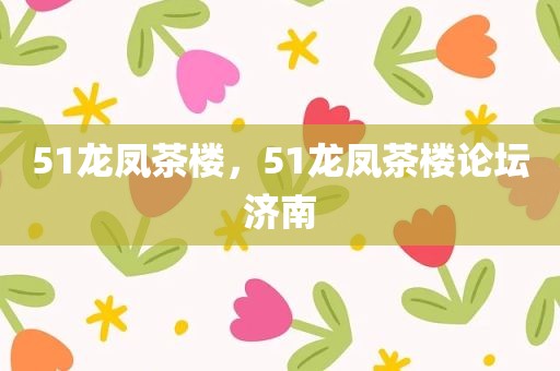 51龙凤茶楼，51龙凤茶楼论坛济南