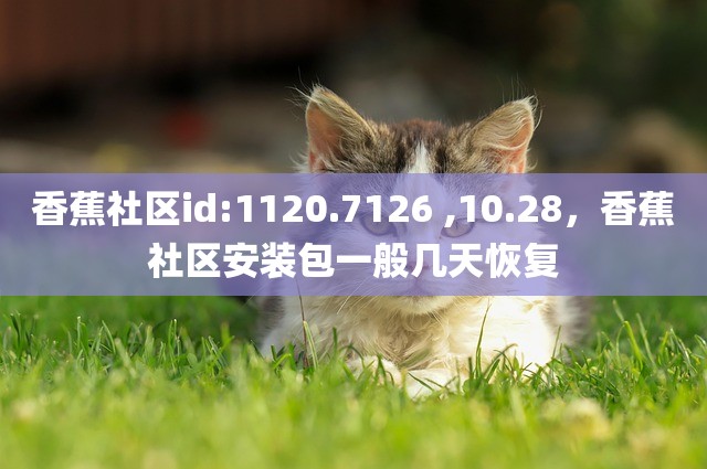 香蕉社区id:1120.7126 ,10.28，香蕉社区安装包一般几天恢复