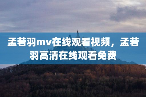 孟若羽mv在线观看视频，孟若羽高清在线观看免费