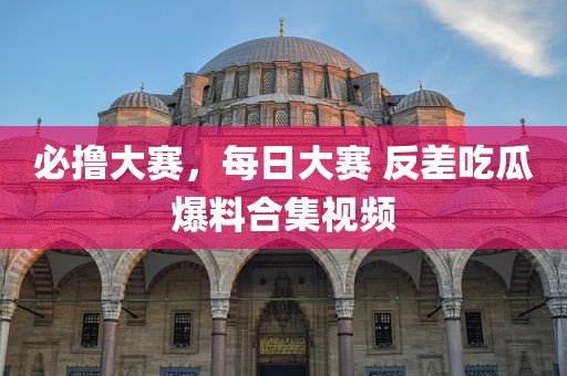 必撸大赛，每日大赛 反差吃瓜爆料合集视频