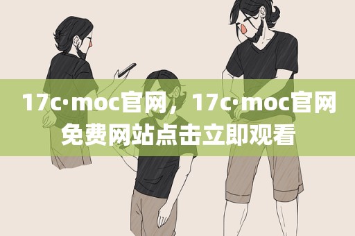 17c·moc官网，17c·moc官网免费网站点击立即观看