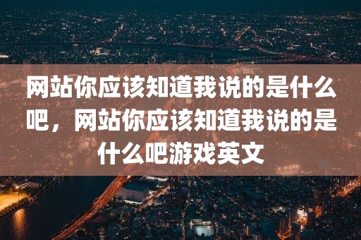 网站你应该知道我说的是什么吧，网站你应该知道我说的是什么吧游戏英文