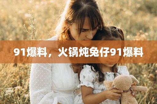 91爆料，火锅炖兔仔91爆料