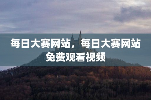每日大赛网站，每日大赛网站免费观看视频