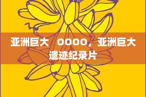 亚洲巨大   OOOO，亚洲巨大遗迹纪录片