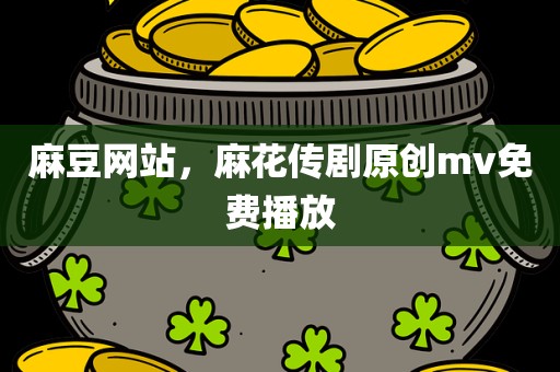 麻豆网站，麻花传剧原创mv免费播放
