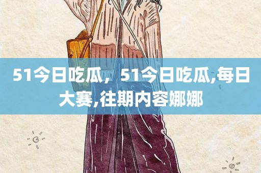 51今日吃瓜，51今日吃瓜,每日大赛,往期内容娜娜