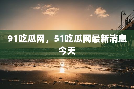 91吃瓜网，51吃瓜网最新消息今天