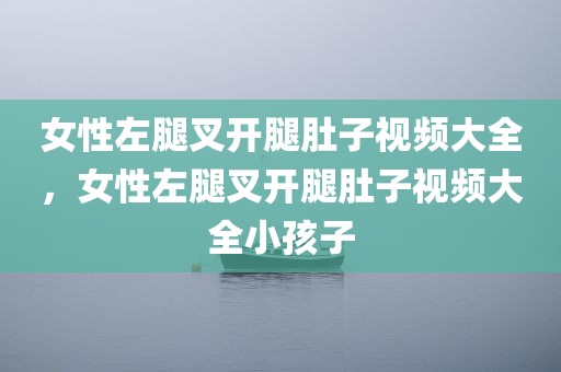 女性左腿叉开腿肚子视频大全，女性左腿叉开腿肚子视频大全小孩子