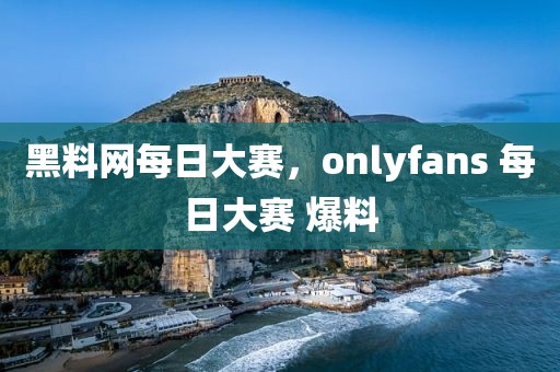 黑料网每日大赛，onlyfans 每日大赛 爆料