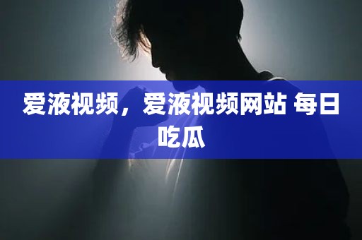 爱液视频，爱液视频网站 每日吃瓜
