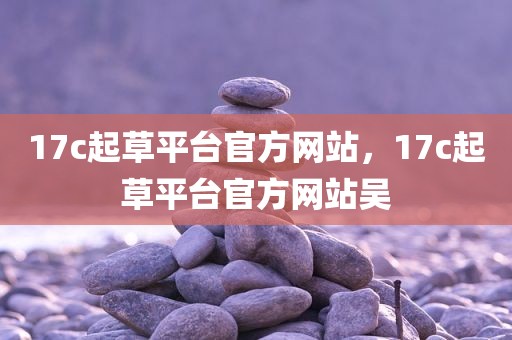 17c起草平台官方网站，17c起草平台官方网站吴