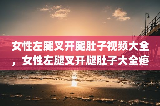 女性左腿叉开腿肚子视频大全，女性左腿叉开腿肚子大全疼