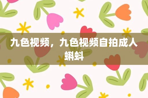 九色视频，九色视频自拍成人蝌蚪