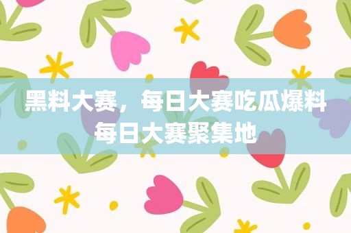 黑料大赛，每日大赛吃瓜爆料每日大赛聚集地