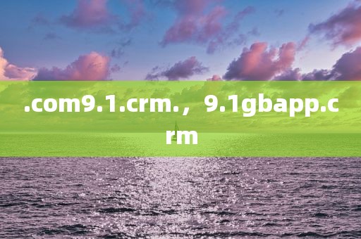 .com9.1.crm.，9.1gbapp.crm