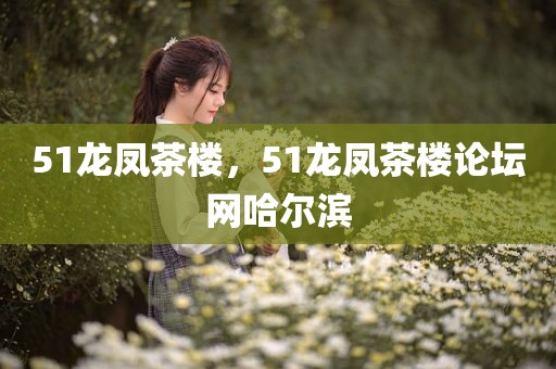 51龙凤茶楼，51龙凤茶楼论坛网哈尔滨