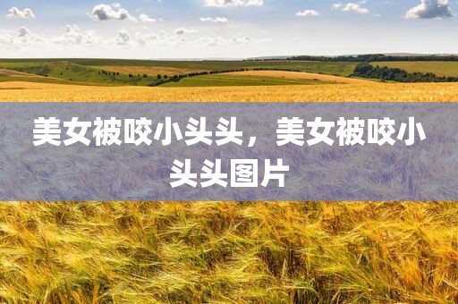 美女被咬小头头，美女被咬小头头图片