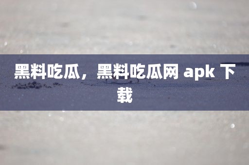 黑料吃瓜，黑料吃瓜网 apk 下载