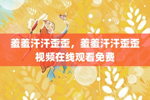 羞羞汗汗歪歪，羞羞汗汗歪歪视频在线观看免费
