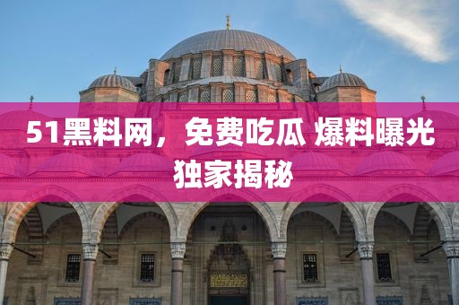 51黑料网，免费吃瓜 爆料曝光 独家揭秘