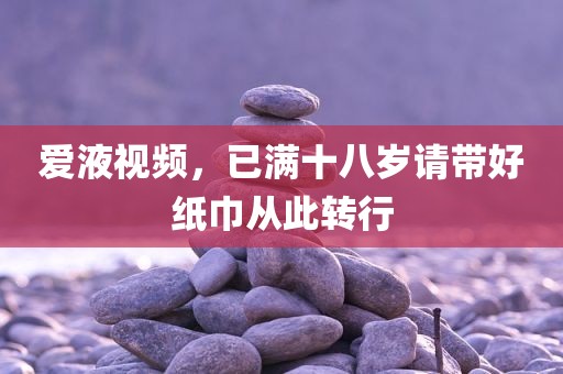 爱液视频，已满十八岁请带好纸巾从此转行
