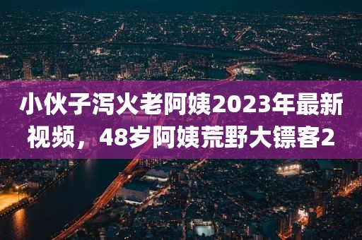 小伙子泻火老阿姨2023年最新视频，48岁阿姨荒野大镖客2