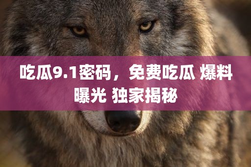 吃瓜9.1密码，免费吃瓜 爆料曝光 独家揭秘