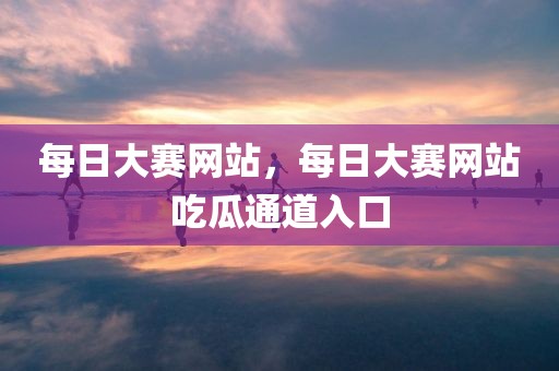 每日大赛网站，每日大赛网站吃瓜通道入口