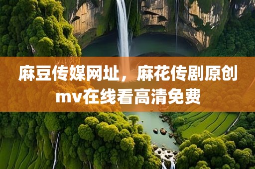 麻豆传媒网址，麻花传剧原创mv在线看高清免费