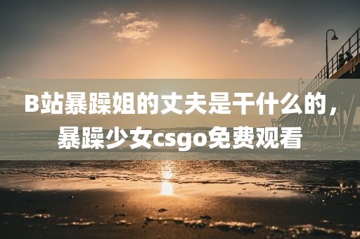 B站暴躁姐的丈夫是干什么的，暴躁少女csgo免费观看