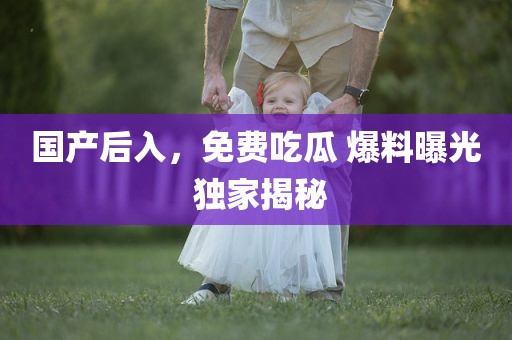 国产后入，免费吃瓜 爆料曝光 独家揭秘