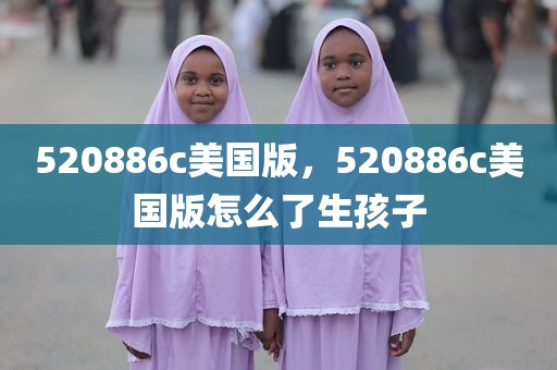 520886c美国版，520886c美国版怎么了生孩子