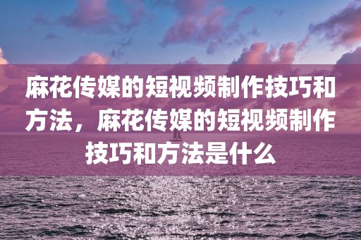 麻花传媒的短视频制作技巧和方法，麻花传媒的短视频制作技巧和方法是什么